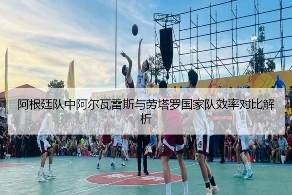 阿根廷队中阿尔瓦雷斯与劳塔罗国家队效率对比解析
