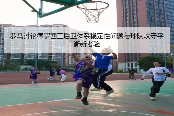 罗马讨论德罗西三后卫体系稳定性问题与球队攻守平衡新考验（kaiyun）