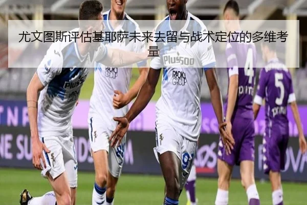 尤文图斯评估基耶萨未来去留与战术定位的多维考量 | kaiyun