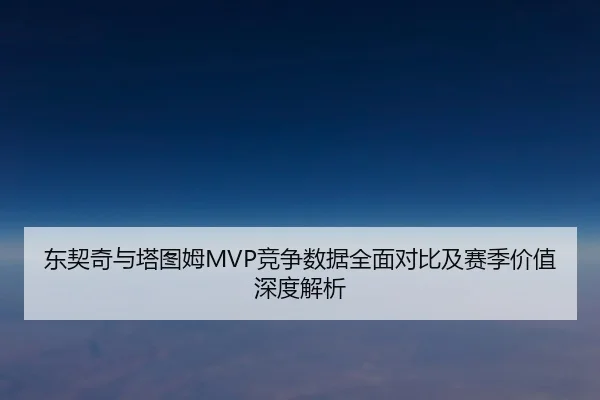 东契奇与塔图姆MVP竞争数据全面对比及赛季价值深度解析 - kaiyun
