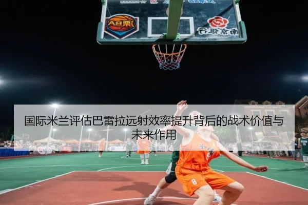 国际米兰评估巴雷拉远射效率提升背后的战术价值与未来作用
